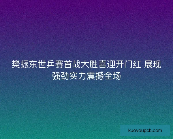 樊振东世乒赛首战大胜喜迎开门红 展现强劲实力震撼全场