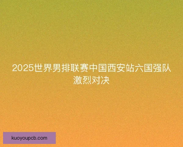2025世界男排联赛中国西安站六国强队激烈对决