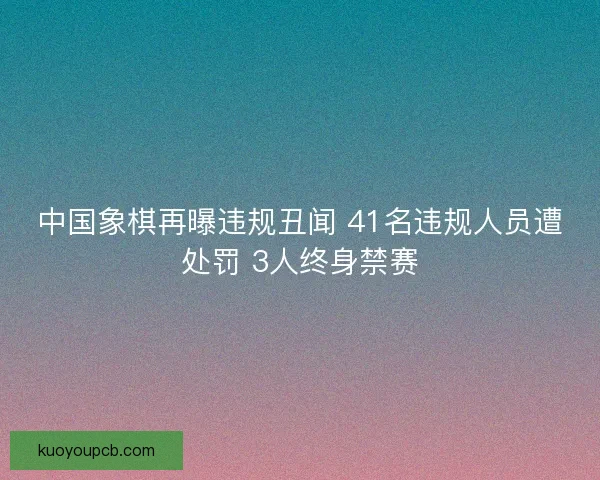 中国象棋再曝违规丑闻 41名违规人员遭处罚 3人终身禁赛