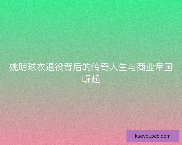 姚明球衣退役背后的传奇人生与商业帝国崛起