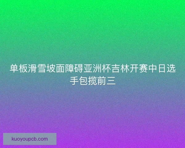 单板滑雪坡面障碍亚洲杯吉林开赛中日选手包揽前三