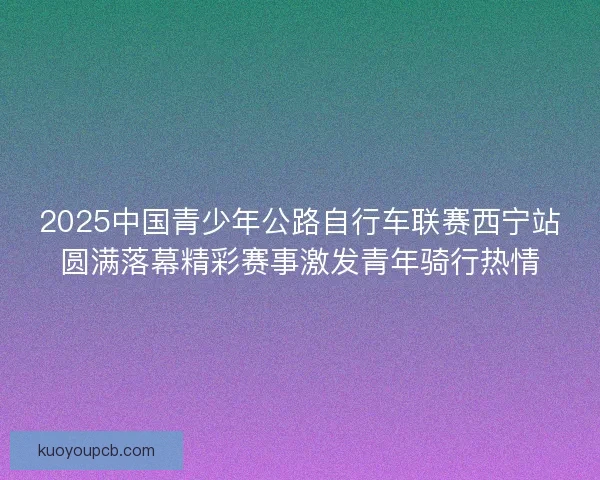 2025中国青少年公路自行车联赛西宁站圆满落幕精彩赛事激发青年骑行热情