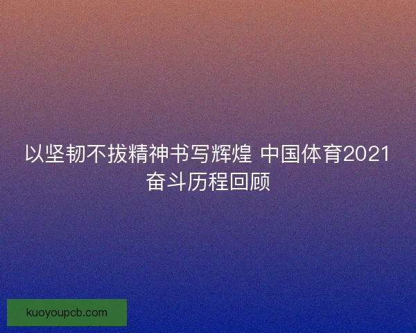 以坚韧不拔精神书写辉煌 中国体育2021奋斗历程回顾