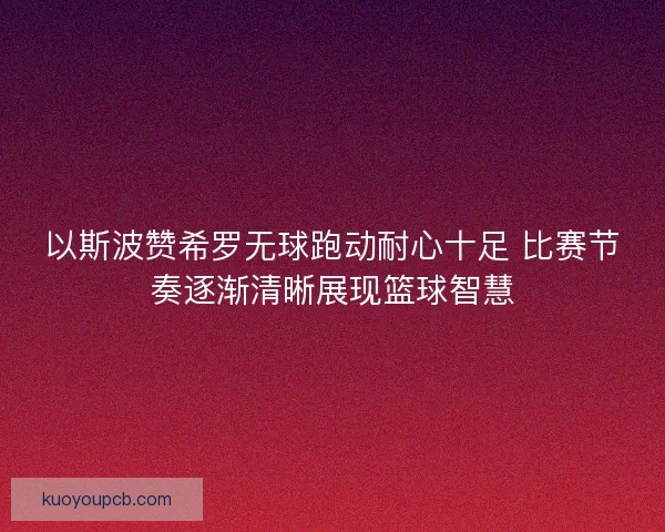 以斯波赞希罗无球跑动耐心十足 比赛节奏逐渐清晰展现篮球智慧