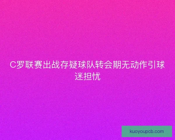 C罗联赛出战存疑球队转会期无动作引球迷担忧
