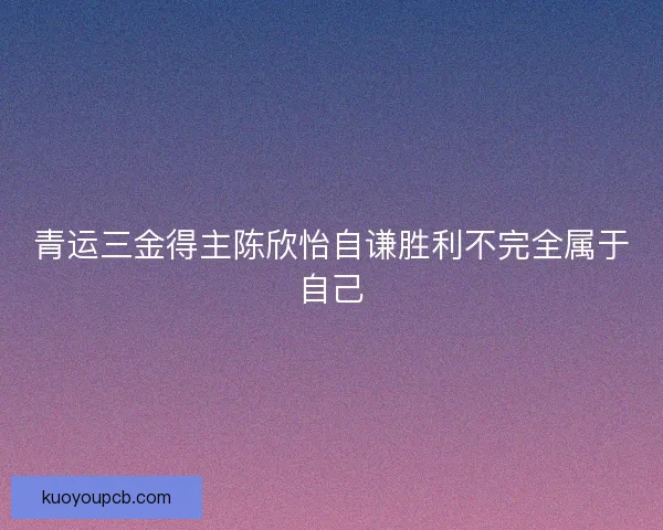 青运三金得主陈欣怡自谦胜利不完全属于自己