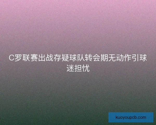 C罗联赛出战存疑球队转会期无动作引球迷担忧