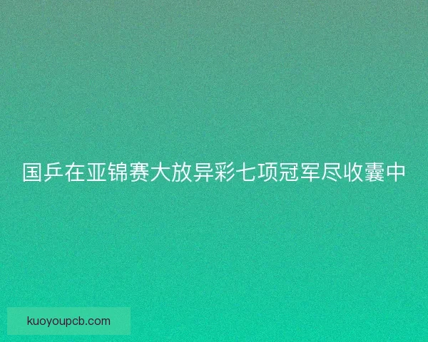 国乒在亚锦赛大放异彩七项冠军尽收囊中