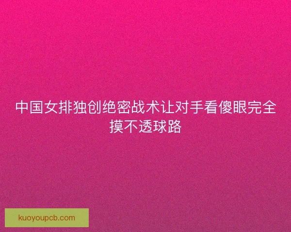中国女排独创绝密战术让对手看傻眼完全摸不透球路