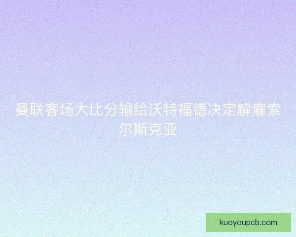 曼联客场大比分输给沃特福德决定解雇索尔斯克亚
